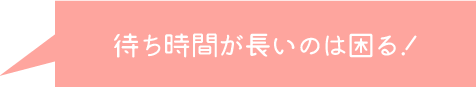 待ち時間が長いのは困る！
